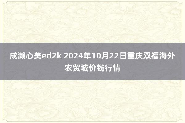 成濑心美ed2k 2024年10月22日重庆双福海外农贸城价钱行情