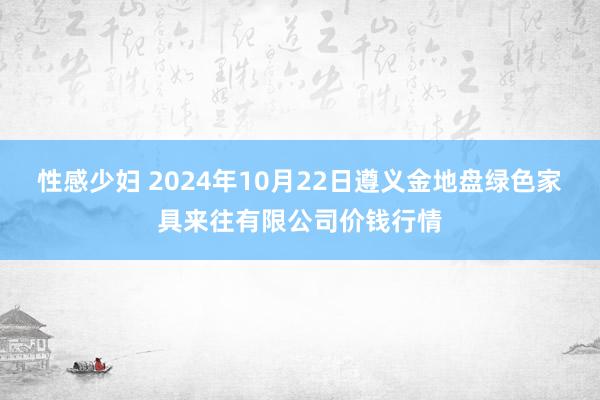 性感少妇 2024年10月22日遵义金地盘绿色家具来往有限公司价钱行情