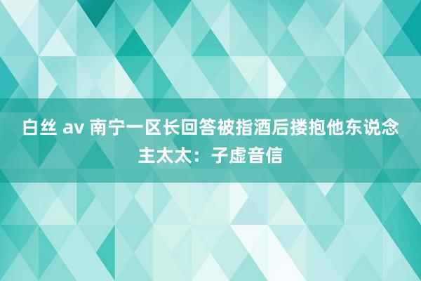 白丝 av 南宁一区长回答被指酒后搂抱他东说念主太太：子虚音信