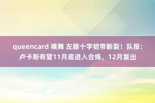 queencard 裸舞 左膝十字韧带断裂！队报：卢卡斯有望11月底进入合练，12月复出