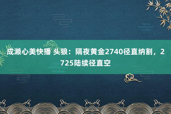 成濑心美快播 头狼：隔夜黄金2740径直纳割，2725陆续径直空