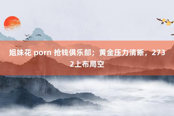 姐妹花 porn 抢钱俱乐部；黄金压力清晰，2732上布局空