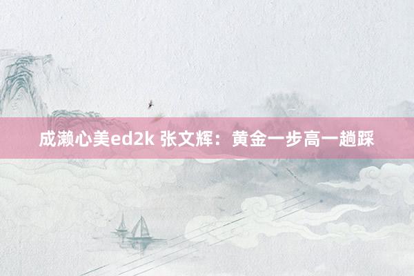 成濑心美ed2k 张文辉：黄金一步高一趟踩