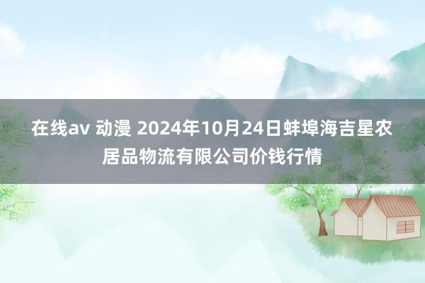 在线av 动漫 2024年10月24日蚌埠海吉星农居品物流有限公司价钱行情