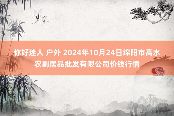 你好迷人 户外 2024年10月24日绵阳市高水农副居品批发有限公司价钱行情