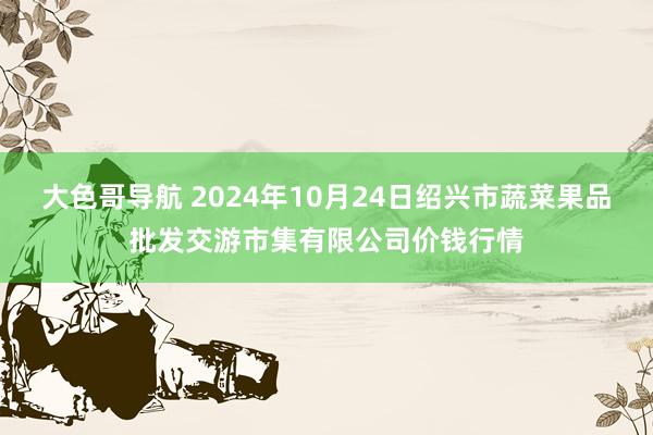 大色哥导航 2024年10月24日绍兴市蔬菜果品批发交游市集有限公司价钱行情