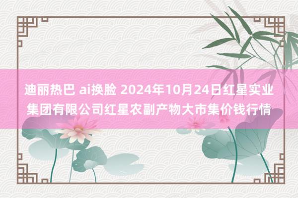 迪丽热巴 ai换脸 2024年10月24日红星实业集团有限公司红星农副产物大市集价钱行情