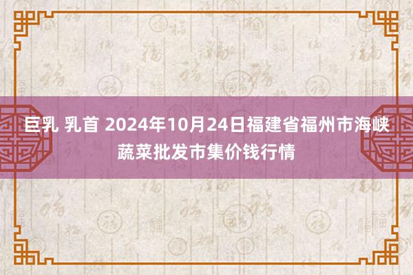 巨乳 乳首 2024年10月24日福建省福州市海峡蔬菜批发市集价钱行情