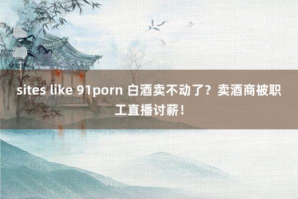 sites like 91porn 白酒卖不动了？卖酒商被职工直播讨薪！