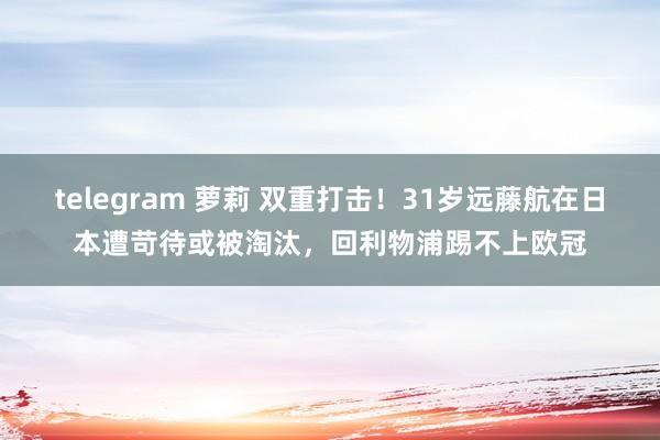 telegram 萝莉 双重打击！31岁远藤航在日本遭苛待或被淘汰，回利物浦踢不上欧冠