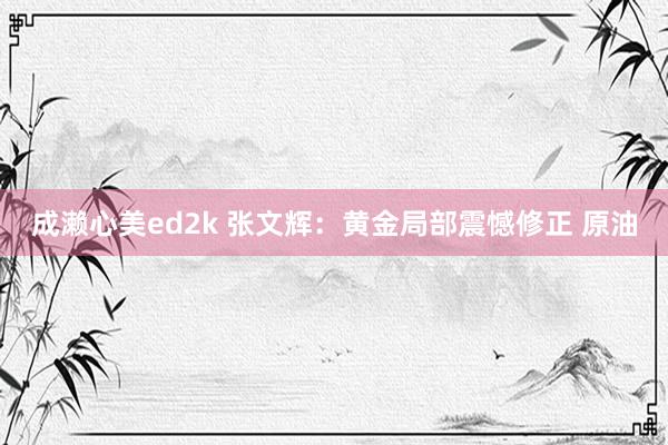 成濑心美ed2k 张文辉：黄金局部震憾修正 原油