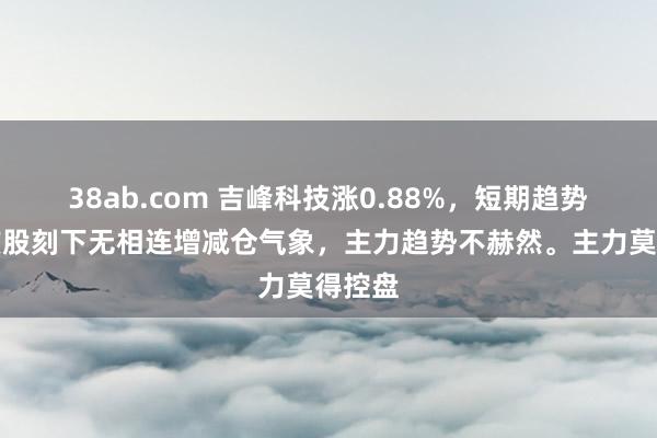 38ab.com 吉峰科技涨0.88%，短期趋势看，该股刻下无相连增减仓气象，主力趋势不赫然。主力莫得控盘