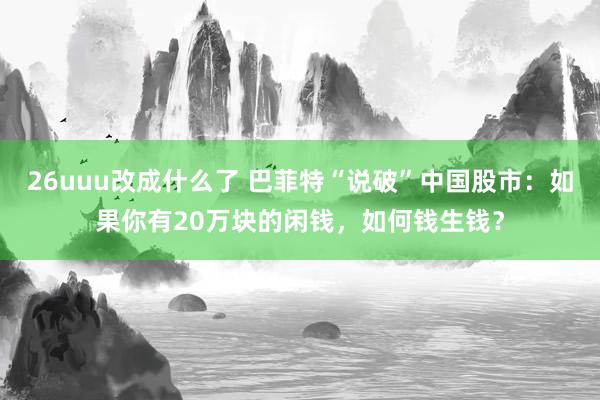 26uuu改成什么了 巴菲特“说破”中国股市：如果你有20万块的闲钱，如何钱生钱？