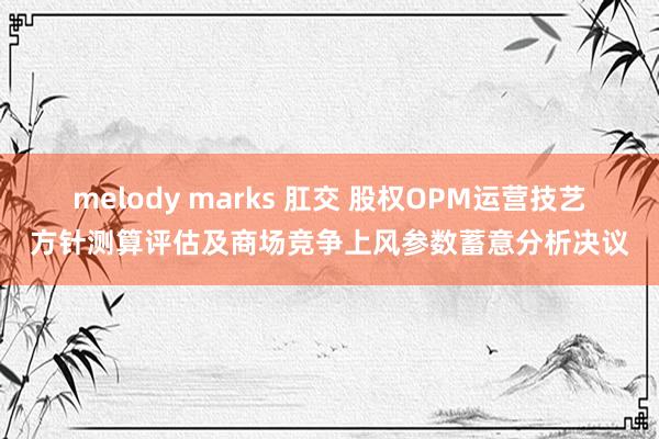 melody marks 肛交 股权OPM运营技艺方针测算评估及商场竞争上风参数蓄意分析决议