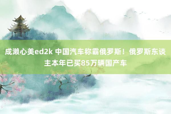 成濑心美ed2k 中国汽车称霸俄罗斯！俄罗斯东谈主本年已买85万辆国产车