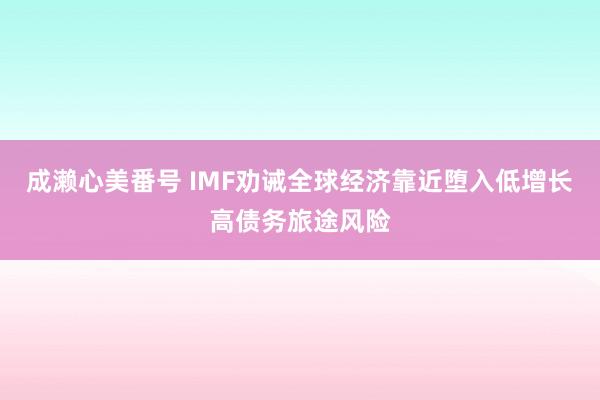 成濑心美番号 IMF劝诫全球经济靠近堕入低增长高债务旅途风险