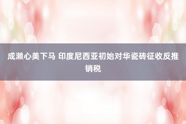 成濑心美下马 印度尼西亚初始对华瓷砖征收反推销税