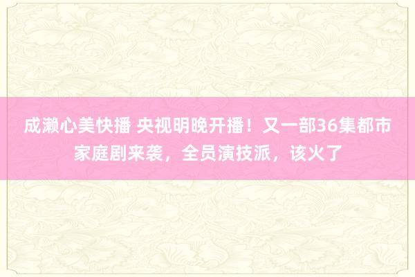 成濑心美快播 央视明晚开播！又一部36集都市家庭剧来袭，全员演技派，该火了