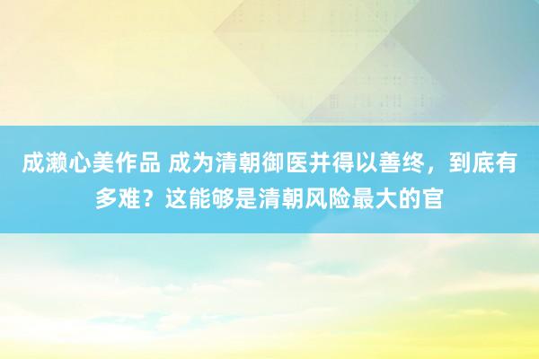 成濑心美作品 成为清朝御医并得以善终，到底有多难？这能够是清朝风险最大的官