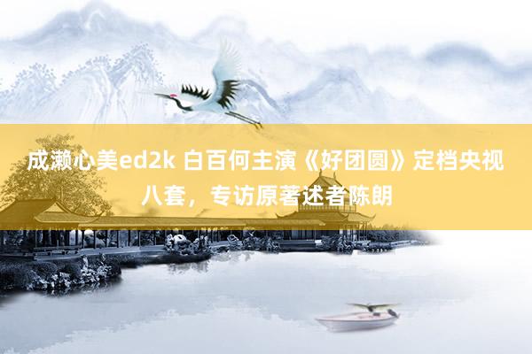 成濑心美ed2k 白百何主演《好团圆》定档央视八套，专访原著述者陈朗