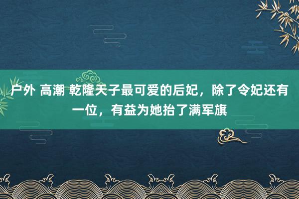 户外 高潮 乾隆天子最可爱的后妃，除了令妃还有一位，有益为她抬了满军旗