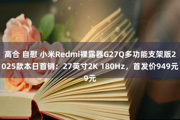 高合 自慰 小米Redmi裸露器G27Q多功能支架版2025款本日首销：27英寸2K 180Hz，首发价949元