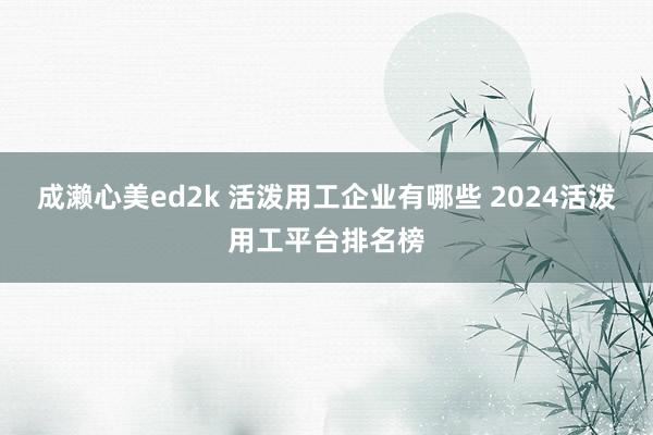 成濑心美ed2k 活泼用工企业有哪些 2024活泼用工平台排名榜