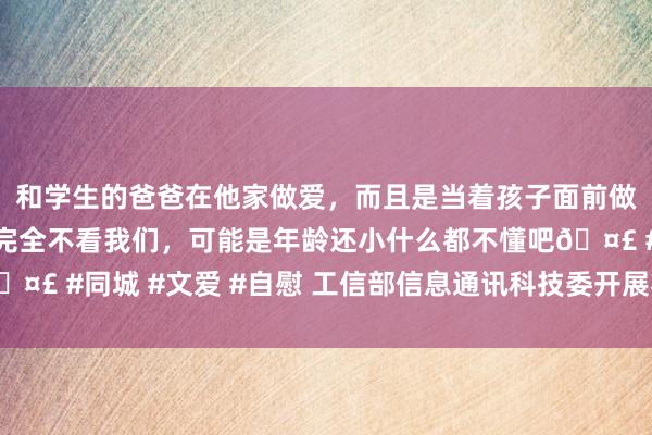 和学生的爸爸在他家做爱，而且是当着孩子面前做爱，太刺激了，孩子完全不看我们，可能是年龄还小什么都不懂吧🤣 #同城 #文爱 #自慰 工信部信息通讯科技委开展将来产业专题调研