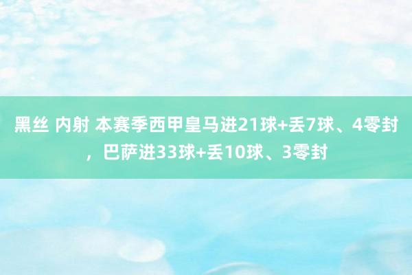 黑丝 内射 本赛季西甲皇马进21球+丢7球、4零封，巴萨进33球+丢10球、3零封