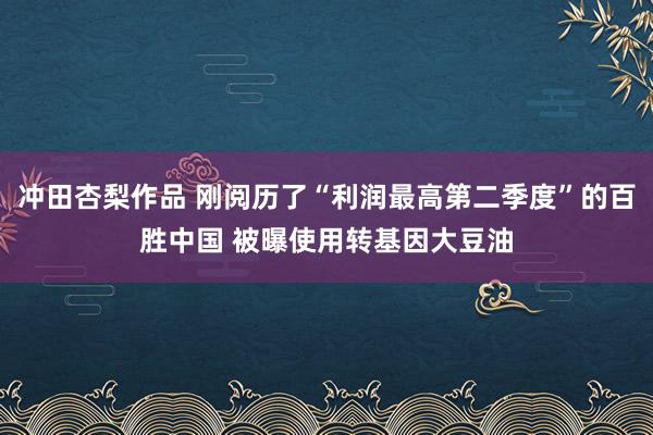 冲田杏梨作品 刚阅历了“利润最高第二季度”的百胜中国 被曝使用转基因大豆油