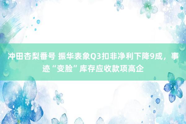 冲田杏梨番号 振华表象Q3扣非净利下降9成，事迹“变脸”库存应收款项高企