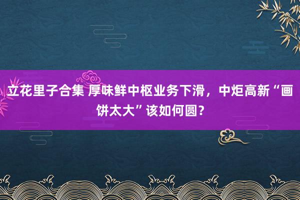 立花里子合集 厚味鲜中枢业务下滑，中炬高新“画饼太大”该如何圆？