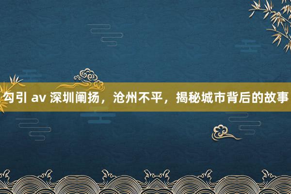 勾引 av 深圳阐扬，沧州不平，揭秘城市背后的故事