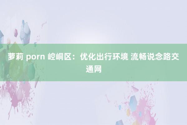 萝莉 porn 崆峒区：优化出行环境 流畅说念路交通网