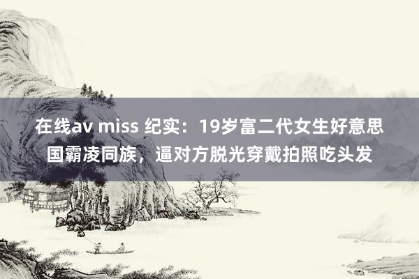 在线av miss 纪实：19岁富二代女生好意思国霸凌同族，逼对方脱光穿戴拍照吃头发