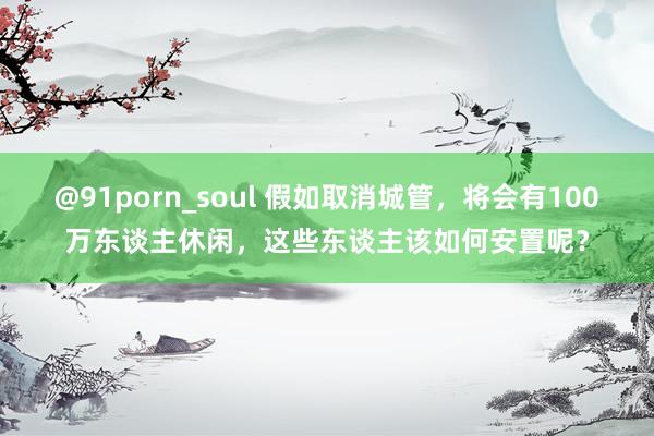 @91porn_soul 假如取消城管，将会有100万东谈主休闲，这些东谈主该如何安置呢？