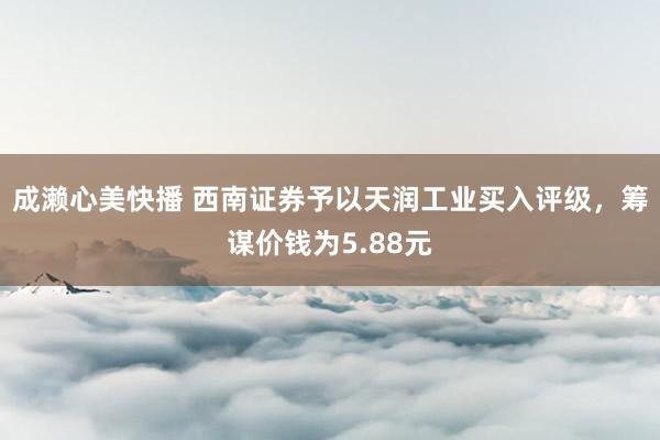 成濑心美快播 西南证券予以天润工业买入评级，筹谋价钱为5.88元