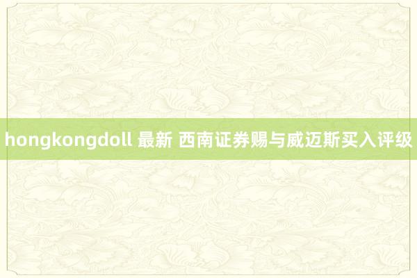 hongkongdoll 最新 西南证券赐与威迈斯买入评级