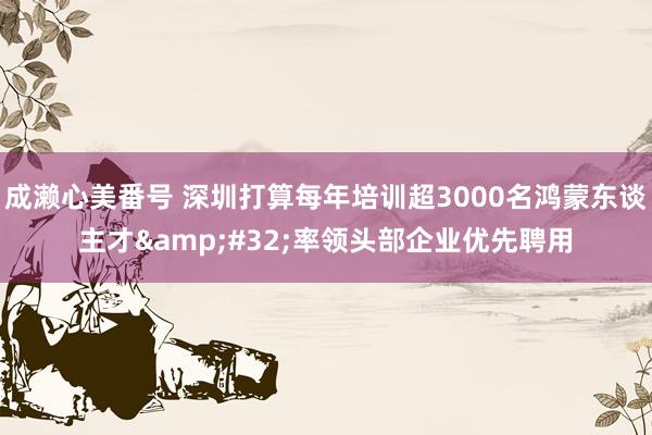 成濑心美番号 深圳打算每年培训超3000名鸿蒙东谈主才&#32;率领头部企业优先聘用