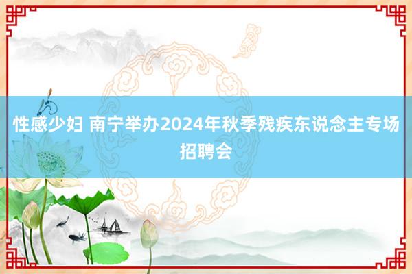 性感少妇 南宁举办2024年秋季残疾东说念主专场招聘会