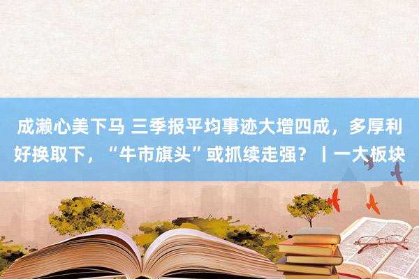 成濑心美下马 三季报平均事迹大增四成，多厚利好换取下，“牛市旗头”或抓续走强？丨一大板块