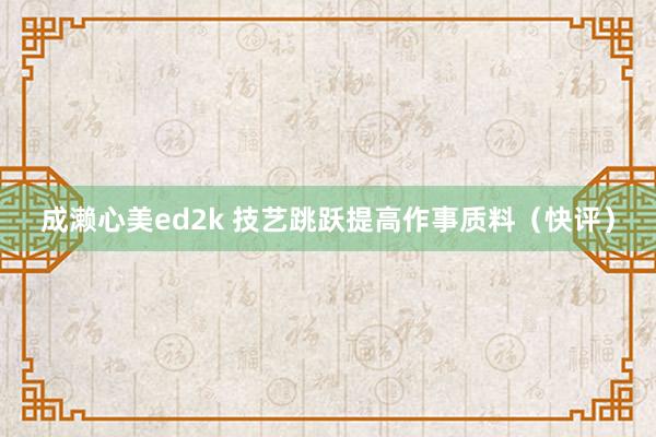 成濑心美ed2k 技艺跳跃提高作事质料（快评）