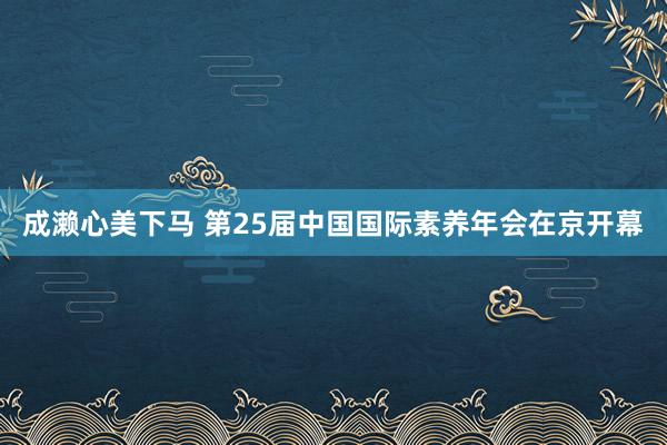 成濑心美下马 第25届中国国际素养年会在京开幕