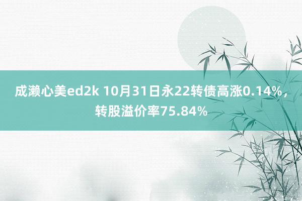 成濑心美ed2k 10月31日永22转债高涨0.14%，转股溢价率75.84%