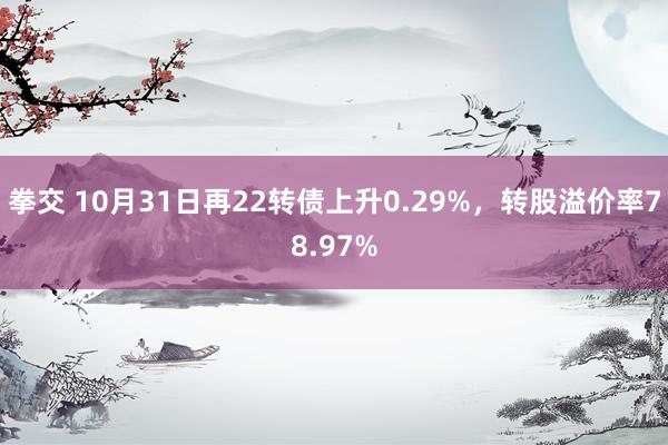 拳交 10月31日再22转债上升0.29%，转股溢价率78.97%