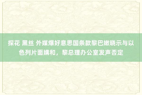 探花 黑丝 外媒爆好意思国条款黎巴嫩晓示与以色列片面媾和，黎总理办公室发声否定