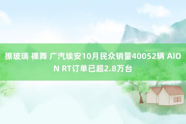 擦玻璃 裸舞 广汽埃安10月民众销量40052辆 AION RT订单已超2.8万台