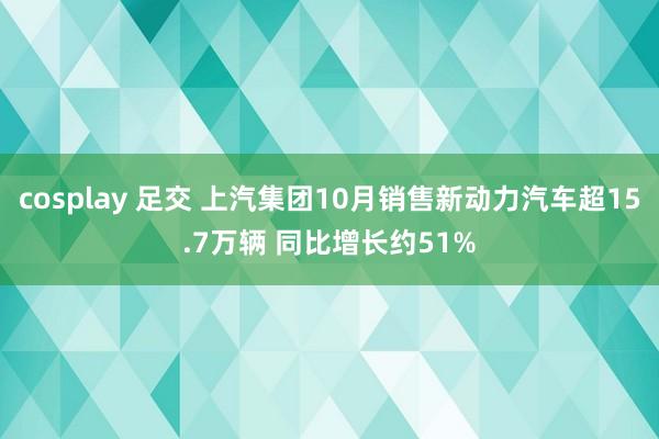 cosplay 足交 上汽集团10月销售新动力汽车超15.7万辆 同比增长约51%