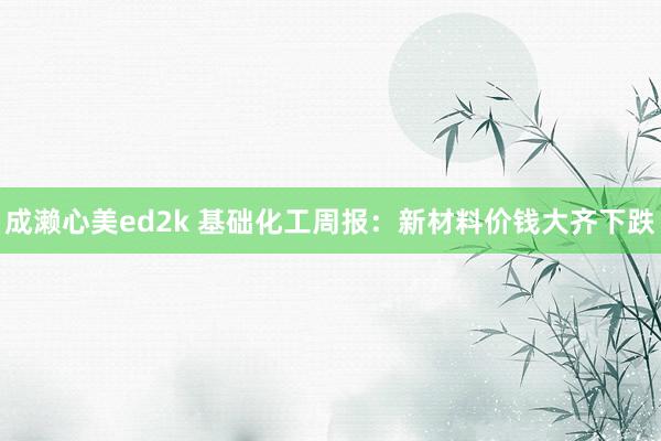 成濑心美ed2k 基础化工周报：新材料价钱大齐下跌