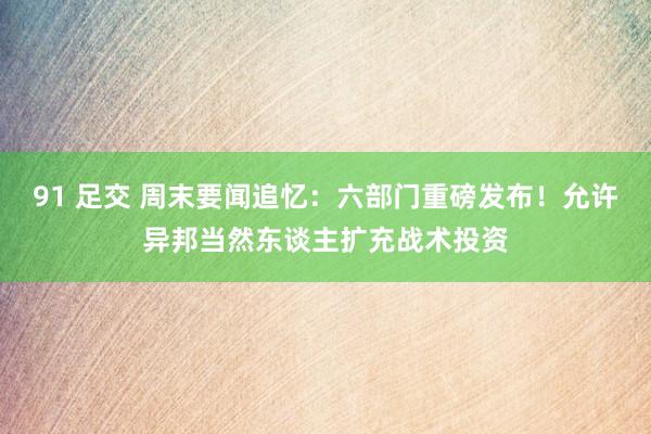 91 足交 周末要闻追忆：六部门重磅发布！允许异邦当然东谈主扩充战术投资